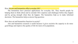 How the arts and humanities affect everyday life?
The humanities have practical applications for everyday life. They benefit people by
helping them to think about and to consider life's surprises and challenges before they happen
and by giving strength when they do happen. The humanities help us to make informed
decisions. The humanities help us answer big questions
How does art and humanities function in society?
Arts and humanities research is useful because it gives societies the capacity to do more
good things and improve the quality of life for more of its population.
26
 