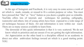 Chapter Overview
In the age of Instagram and Facebook, it is very easy to come across a work of
art which is made, remade, or reused to fit a certain purpose or value. You must
have pressed that “like” or “love” button as you deem a graphic post so relatable.
YouTube offers lots of tutorials and techniques for painting, calligraphy,
watercolor and others; lots of young artists have been exposed to a wide range of
art techniques because of them. Art and information is now within our reach.
There are so many sources available to learn from.
The downside of this quick information is that it is very scattered. We do not
know which to prioritize and are unsure if we are getting the right information.
Art Appreciation on the other hand is a discipline offered in an academic to
direct our often ambivalent feelings toward art which is a good starting point:
YOU.
3
 