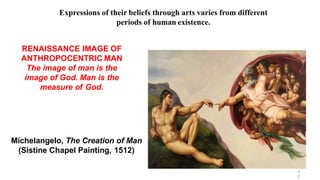 Michelangelo, The Creation of Man
(Sistine Chapel Painting, 1512)
RENAISSANCE IMAGE OF
ANTHROPOCENTRIC MAN
The image of man is the
image of God. Man is the
measure of God.
3
2
Expressions of their beliefs through arts varies from different
periods of human existence.
 