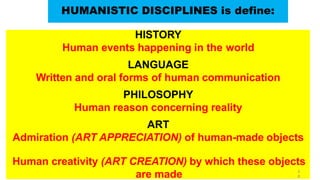 HISTORY
Human events happening in the world
LANGUAGE
Written and oral forms of human communication
PHILOSOPHY
Human reason concerning reality
ART
Admiration (ART APPRECIATION) of human-made objects
Human creativity (ART CREATION) by which these objects
are made
HUMANISTIC DISCIPLINES is define:
3
8
 