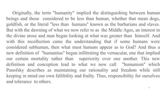 4
Originally, the term "humanity" implied the distinguishing between human
beings and those considered to be less than human, whether that mean dogs,
goldfish, or the literal "less than humans" known as the barbarians and slaves.
But with the dawning of what we now refer to as the Middle Ages, an interest in
the divine arose and man began looking at what was greater than himself. And
with this recollection came the understanding that if some humans were
considered subhuman, then what must humans appear as to God? And thus a
new definition of "humanitas" began infiltrating the vernacular, one that implied
our certain mortality rather than superiority over one another. This new
definition and conception lead to what we now call "humanism" which
Panofsky describes as maintaining our rationality and freedom while still
keeping in mind our own fallibility and frailty. Thus, responsibility for ourselves
and tolerance to others.
 