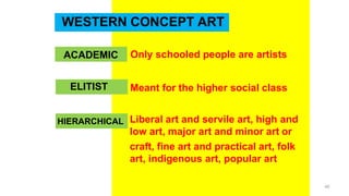 WESTERN CONCEPT ART
ACADEMIC Only schooled people are artists
Meant for the higher social class
Liberal art and servile art, high and
low art, major art and minor art or
craft, fine art and practical art, folk
art, indigenous art, popular art
ELITIST
HIERARCHICAL
40
 