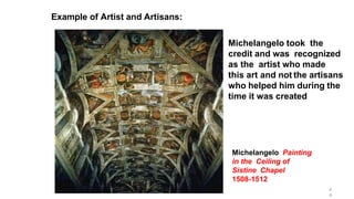 Michelangelo Painting
in the Ceiling of
Sistine Chapel
1508-1512
Michelangelo took the
credit and was recognized
as the artist who made
this art and not the artisans
who helped him during the
time it was created
Example of Artist and Artisans:
4
4
 