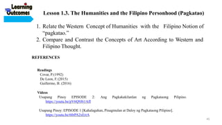 Readings
Covar, P.(1992)
De Leon, F. (2015)
Guillermo, B. (2016)
Videos
Usapang Pinoy EPISODE
https://youtu.be/pV6Q9J61AfI
2: Ang Pagkakakilanlan ng Pagkataong Pilipino.
Usapang Pinoy: EPISODE 1 [Kahalagahan, Pinagmulan at Daloy ng Pagkataong Pilipino].
https://youtu.be/60rPA2xErrA
1. Relate the Western Concept of Humanities with the Filipino Notion of
“pagkatao.”
2. Compare and Contrast the Concepts of Art According to Western and
Filipino Thought.
REFERENCES
Lesson 1.3. The Humanities and the Filipino Personhood (Pagkatao)
45
 