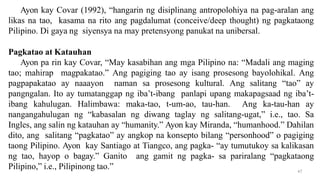 Ayon kay Covar (1992), “hangarin ng disiplinang antropolohiya na pag-aralan ang
likas na tao, kasama na rito ang pagdalumat (conceive/deep thought) ng pagkataong
Pilipino. Di gaya ng siyensya na may pretensyong panukat na unibersal.
Pagkatao at Katauhan
Ayon pa rin kay Covar, “May kasabihan ang mga Pilipino na: “Madali ang maging
tao; mahirap magpakatao.” Ang pagiging tao ay isang prosesong bayolohikal. Ang
pagpapakatao ay naaayon naman sa prosesong kultural. Ang salitang “tao” ay
pangngalan. Ito ay tumatanggap ng iba’t-ibang panlapi upang makapagsaad ng iba’t-
ibang kahulugan. Halimbawa: maka-tao, t-um-ao, tau-han. Ang ka-tau-han ay
nangangahulugan ng “kabasalan ng diwang taglay ng salitang-ugat,” i.e., tao. Sa
Ingles, ang salin ng katauhan ay “humanity.” Ayon kay Miranda, “humanhood.” Dahilan
dito, ang salitang “pagkatao” ay angkop na konsepto bilang “personhood” o pagiging
taong Pilipino. Ayon kay Santiago at Tiangco, ang pagka- “ay tumutukoy sa kalikasan
ng tao, hayop o bagay.” Ganito ang gamit ng pagka- sa pariralang “pagkataong
Pilipino,” i.e., Pilipinong tao.” 47
 