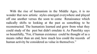 5
With the rise of humanism in the Middle Ages, it is no
wonder that new artistic styles emerged everywhere and played
off one another versus the soon to come Renaissance which
radically shifts to looking at the past as something to be
reconstructed. The humanists learned and grew from what they
could study of the past but didn't emulate it. As Panofsky says
so beautifully, "For, if human existence could be thought of as a
means rather than an end, how much less could the records of
human activity be considered as value in themselves.”
 