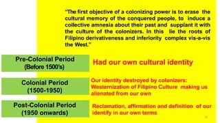 Pre-Colonial Period
“The first objective of a colonizing power is to erase the
cultural memory of the conquered people, to induce a
collective amnesia about their past and supplant it with
the culture of the colonizers. In this lie the roots of
Filipino derivativeness and inferiority complex vis-a-vis
the West.”
(Before 1500’s)
Colonial Period
(1500-1950)
Post-Colonial Period
(1950 onwards) 57
Had our own cultural identity
Our identity destroyed by colonizers:
Westernization of Filipino Culture making us
alienated from our own
Reclamation, affirmation and definition of our
identify in our own terms
 