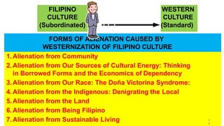 1.Alienation from Community
2.Alienation from Our Sources of Cultural Energy: Thinking
in Borrowed Forms and the Economics of Dependency
3.Alienation from Our Race: The Doña Victorina Syndrome:
4.Alienation from the Indigenous: Denigrating the Local
5.Alienation from the Land
6.Alienation from Being Filipino
7.Alienation from Sustainable Living
FORMS OF ALIENATION CAUSED BY
WESTERNIZATION OF FILIPINO CULTURE
WESTERN
CULTURE
(Standard)
FILIPINO
CULTURE
(Subordinated)
5
8
 