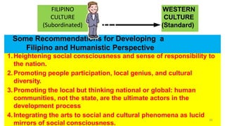 Some Recommendations for Developing a
Filipino and Humanistic Perspective
1.Heightening social consciousness and sense of responsibility to
the nation.
2.Promoting people participation, local genius, and cultural
diversity.
3.Promoting the local but thinking national or global: human
communities, not the state, are the ultimate actors in the
development process
4.Integrating the arts to social and cultural phenomena as lucid
mirrors of social consciousness.
59
WESTERN
CULTURE
(Standard)
FILIPINO
CULTURE
(Subordinated)
 