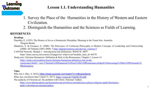 1. Survey the Place of the Humanities in the History of Western and Eastern
Civilization.
2. Distinguish the Humanities and the Sciences as Fields of Learning.
REFERENCES
Readings
Panofsky, E. (1955). The History of Art as a Humanistic Discipline. Meaning in the Visual Arts. Australia:
Penguin Books.
Dhakhwa, S. & Enriquez, S. (2008). The Relevance of Confucian Philosophy to Modern Concepts of Leadership and Followership
(2008). All Volumes (2001-2008). 5.http://digitalcommons.unf.edu/ojii_volumes/5
CANVAS Network. Module 1 - Introductions and Definitions. WHAT IS ART?
https://learn.canvas.net/courses/24/pages/m1-what-is-art?module_item_id=44378
Study.com. Christian Humanism: Definition & Role in the Renaissance. Chapter 1, Lesson 14.
https://study.com/academy/lesson/christian-humanism-definition-role-in-the-
renaissance.html#:~:text=Christian%20Humanism%20was%20a%20Renaissance,helped%20encourage%20the%20Protestant%2
0Reformation.
Video
Who Am I. (Dec. 4, 2010). https://www.youtube.com/watch?v=mBcqria2wmg
What was crucifixion like? (April 15, 2017). https://youtu.be/V0gNIL5GAdE
The audacity of Christian art: the problem with Christ | National Gallery.
https://www.khanacademy.org/humanities/ap-art-history/introduction-cultures-religions-apah/christianity-
apah/v/christian-art-national-gallery
Lesson 1.1. Understanding Humanities
6
 