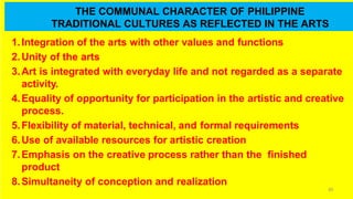 THE COMMUNAL CHARACTER OF PHILIPPINE
TRADITIONAL CULTURES AS REFLECTED IN THE ARTS
60
1.Integration of the arts with other values and functions
2.Unity of the arts
3.Art is integrated with everyday life and not regarded as a separate
activity.
4.Equality of opportunity for participation in the artistic and creative
process.
5.Flexibility of material, technical, and formal requirements
6.Use of available resources for artistic creation
7.Emphasis on the creative process rather than the finished
product
8.Simultaneity of conception and realization
 