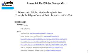 REFERENCES
Readings
Covar, P. (1992)
De Leon, F. (2015)
Videos
Xiao Time. (2014). https://www.youtube.com/watch?v=3i8muLe9vss
Damian Domingo: Primer Pintor Filipino (2010). https://youtu.be/m1sPyGbz6T8
Dayaw. (2015). https://youtu.be/MUeZuGfUUuo?list=PLEU-B_4w9FJNJ5IdRPItU-U4jl9E_2XN5
Dayaw. (2015). https://youtu.be/rMSRrn1p_V4?list=PLEU-B_4w9FJNJ5IdRPItU-U4jl9E_2XN5
Dayaw. (2015). https://youtu.be/kW6DU9IOe74?list=PLEU-B_4w9FJNJ5IdRPItU-U4jl9E_2XN5
TUKLAS: Sining Saysay - Philippine History in Art. (2018).https://youtu.be/ZN75VyLipIU
Preserving the Uniqueness of Philippine Culture. (2018).https://youtu.be/z1gfrrevD1A
1. Discover the Filipino Identity through the Arts.
2. Apply the Filipino Sense of Art in the Appreciation ofArt.
Lesson 1.4. The Filipino Concept ofArt
6
2
 