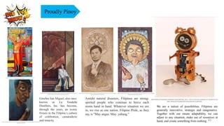 Amidst natural disasters, Filipinos are strong-
spirited people who continue to brave each
storm hand in hand. Whatever situation we are
in, we rise as one nation. Filipino Pride, as they
say, is "May angas. May yabang."
Ginebra San Miguel, also once
known as La Tondeña
Distillers, Inc. has become,
through the years, an iconic
fixture in the Filipino’s culture
of celebration, camaraderie
and tenacity.
Proudly Pinoy
We are a nation of possibilities. Filipinos are
generally innovative, strategic and imaginative.
Together with our innate adaptability, we can
adjust to any situation, make use of resources at
hand, and create something from nothing. 63
 