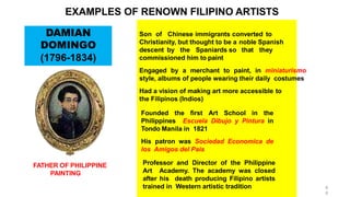 Son of Chinese immigrants converted to
Christianity, but thought to be a noble Spanish
descent by the Spaniards so that they
commissioned him to paint
Engaged by a merchant to paint, in miniaturismo
style, albums of people wearing their daily costumes
Had a vision of making art more accessible to
the Filipinos (Indios)
Founded the first Art School in the
Philippines Escuela Dibujo y Pintura in
Tondo Manila in 1821
His patron was Sociedad Economica de
los Amigos del Pais
Professor and Director of the Philippine
Art Academy. The academy was closed
after his death producing Filipino artists
trained in Western artistic tradition
DAMIAN
DOMINGO
(1796-1834)
FATHER OF PHILIPPINE
PAINTING
EXAMPLES OF RENOWN FILIPINO ARTISTS
6
6
 