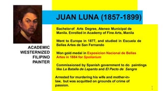 JUAN LUNA (1857-1899)
Bachelorof Arts Degree, Ateneo Municipal de
Manila. Enrolled in Academy of Fine Arts, Manila
Went to Europe in 1877, and studied in Escuela de
Bellas Artes de San Fernando
Won gold medal in Exposicion Nacional de Bellas
Artes in 1884 for Spoliarium
Commissioned by Spanish government to do paintings
like La Batalla de Lepanto and El Pacto de Sangre
Arrested for murdering his wife and mother-in-
law, but was acquitted on grounds of crime of
passion.
ACADEMIC
WESTERNIZED
FILIPINO
PAINTER
6
8
 