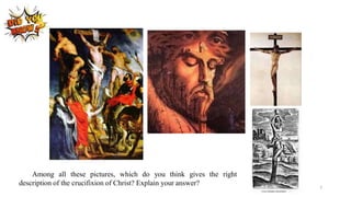 Among all these pictures, which do you think gives the right
description of the crucifixion of Christ? Explain your answer?
7
 