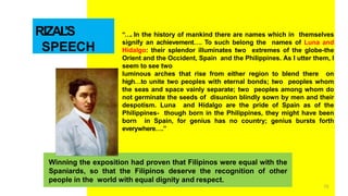 RIZAL
’S
SPEECH
“…. In the history of mankind there are names which in themselves
signify an achievement…. To such belong the names of Luna and
Hidalgo: their splendor illuminates two extremes of the globe-the
Orient and the Occident, Spain and the Philippines. As I utter them, I
seem to see two
luminous arches that rise from either region to blend there on
high…to unite two peoples with eternal bonds; two peoples whom
the seas and space vainly separate; two peoples among whom do
not germinate the seeds of disunion blindly sown by men and their
despotism. Luna and Hidalgo are the pride of Spain as of the
Philippines- though born in the Philippines, they might have been
born in Spain, for genius has no country; genius bursts forth
everywhere….”
Winning the exposition had proven that Filipinos were equal with the
Spaniards, so that the Filipinos deserve the recognition of other
people in the world with equal dignity and respect.
70
 