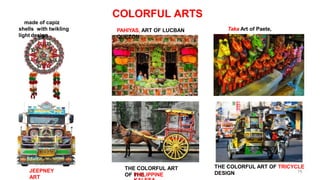 COLORFUL ARTS
made of capiz
shells with twikling
light design
PAHIYAS, ART OF LUCBAN
QUEZON
Taka Art of Paete,
Laguna
JEEPNEY
ART
THE COLORFUL ART
OF THE
THE COLORFUL ART OF TRICYCLE
DESIGN 76
PHILIPPINE
 