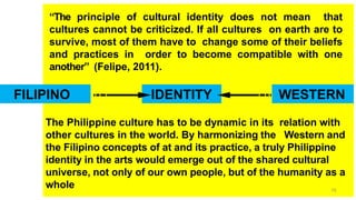 “The principle of cultural identity does not mean that
cultures cannot be criticized. If all cultures on earth are to
survive, most of them have to change some of their beliefs
and practices in order to become compatible with one
another” (Felipe, 2011).
The Philippine culture has to be dynamic in its relation with
other cultures in the world. By harmonizing the Western and
the Filipino concepts of at and its practice, a truly Philippine
identity in the arts would emerge out of the shared cultural
universe, not only of our own people, but of the humanity as a
whole
FILIPINO IDENTITY WESTERN
79
 