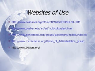 Websites of Use http://www.costumes.org/ethnic/1PAGES/ETHNOLNK.HTM http://www.goshen.edu/art/ed/multiculturalart.html http://www.princetonol.com/groups/iad/lessons/middle/index.htm http://www.metmuseum.org/Works_of_Art/installation_gr.asp http://www.bowers.org/ 