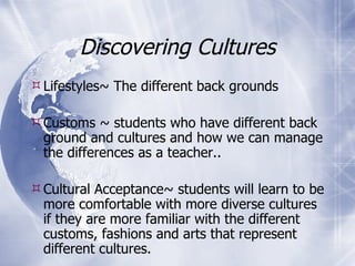 Discovering Cultures Lifestyles~ The different back grounds Customs ~ students who have different back ground and cultures and how we can manage the differences as a teacher..  Cultural Acceptance~ students will learn to be more comfortable with more diverse cultures if they are more familiar with the different customs, fashions and arts that represent different cultures.  