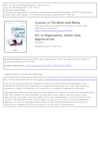 This article was downloaded by: [Erin Reilly]
On: 25 November 2011, At: 14:22
Publisher: Routledge
Informa Ltd Registered in England and Wales Registered Number: 1072954 Registered
office: Mortimer House, 37-41 Mortimer Street, London W1T 3JH, UK



                                  Journal of Children and Media
                                  Publication details, including instructions for authors and
                                  subscription information:
                                  http://www.tandfonline.com/loi/rchm20

                                  Art as Experience, rather than
                                  Appreciation
                                  Erin Reilly
                                  Available online: 27 Oct 2011




To cite this article: Erin Reilly (2011): Art as Experience, rather than Appreciation , Journal of
Children and Media, 5:4, 471-474

To link to this article: http://dx.doi.org/10.1080/17482798.2011.599534



PLEASE SCROLL DOWN FOR ARTICLE

Full terms and conditions of use: http://www.tandfonline.com/page/terms-and-conditions

This article may be used for research, teaching, and private study purposes. Any
substantial or systematic reproduction, redistribution, reselling, loan, sub-licensing,
systematic supply, or distribution in any form to anyone is expressly forbidden.

The publisher does not give any warranty express or implied or make any representation
that the contents will be complete or accurate or up to date. The accuracy of any
instructions, formulae, and drug doses should be independently verified with primary
sources. The publisher shall not be liable for any loss, actions, claims, proceedings,
demand, or costs or damages whatsoever or howsoever caused arising directly or
indirectly in connection with or arising out of the use of this material.
 