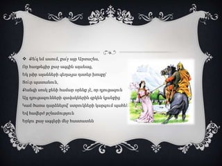  Քե՜զ եմ ասում, քա՜ջ այր Արտաշես,
Որ հաղթեցիր քաջ ազգին ալանաց,
Եկ լսիր ալանների գեղաչյա դստեր խոսքը՝
Տո՜ւր պատանուն,
Քանզի սոսկ քենի համար օրենք չէ, որ դյուցազուն
Այլ դյուցազունների զավակներին զրկեն կյանքից
Կամ ծառա դարձնելով՝ ստրուկների կարգում պահեն
Եվ հավերժ թշնամություն
Երկու քաջ ազգերի մեջ հաստատեն
 