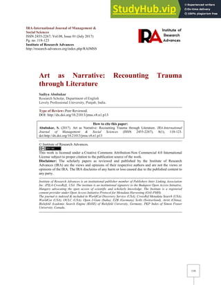 118
IRA-International Journal of Management &
Social Sciences
ISSN 2455-2267; Vol.08, Issue 01 (July 2017)
Pg. no. 118-123
Institute of Research Advances
http://research-advances.org/index.php/RAJMSS
Art as Narrative: Recounting Trauma
through Literature
Sadiya Abubakar
Research Scholar, Department of English
Lovely Professional University, Punjab, India.
Type of Review: Peer Reviewed.
DOI: http://dx.doi.org/10.21013/jmss.v8.n1.p13
How to cite this paper:
Abubakar, S. (2017). Art as Narrative: Recounting Trauma through Literature. IRA-International
Journal of Management & Social Sciences (ISSN 2455-2267), 8(1), 118-123.
doi:http://dx.doi.org/10.21013/jmss.v8.n1.p13
© Institute of Research Advances.
This work is licensed under a Creative Commons Attribution-Non Commercial 4.0 International
License subject to proper citation to the publication source of the work.
Disclaimer: The scholarly papers as reviewed and published by the Institute of Research
Advances (IRA) are the views and opinions of their respective authors and are not the views or
opinions of the IRA. The IRA disclaims of any harm or loss caused due to the published content to
any party.
Institute of Research Advances is an institutional publisher member of Publishers Inter Linking Association
Inc. (PILA-CrossRef), USA. The institute is an institutional signatory to the Budapest Open Access Initiative,
Hungary advocating the open access of scientific and scholarly knowledge. The Institute is a registered
content provider under Open Access Initiative Protocol for Metadata Harvesting (OAI-PMH).
The journal is indexed & included in WorldCat Discovery Service (USA), CrossRef Metadata Search (USA),
WorldCat (USA), OCLC (USA), Open J-Gate (India), EZB (Germany) Scilit (Switzerland), Airiti (China),
Bielefeld Academic Search Engine (BASE) of Bielefeld University, Germany, PKP Index of Simon Fraser
University, Canada.
 