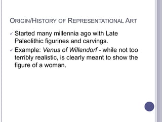 ORIGIN/HISTORY OF REPRESENTATIONAL ART
 Started many millennia ago with Late
Paleolithic figurines and carvings.
 Example: Venus of Willendorf - while not too
terribly realistic, is clearly meant to show the
figure of a woman.
 