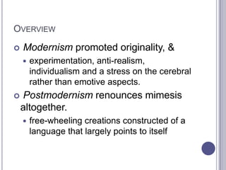 OVERVIEW
 Modernism promoted originality, &
 experimentation, anti-realism,
individualism and a stress on the cerebral
rather than emotive aspects.
 Postmodernism renounces mimesis
altogether.
 free-wheeling creations constructed of a
language that largely points to itself
 