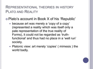 REPRESENTATIONAL THEORIES IN HISTORY
PLATO AND REALITY
 Plato’s account in Book X of his ‘Republic’
 because art was merely a ‘copy of a copy’
(represented a reality which was itself only a
pale representation of the true reality of
Forms), it could not be regarded as ‘truth-
functional’ and thus had no place in a ‘well run’
society.
 Platonic view: art merely ‘copies’ ( mimesis ) the
world badly.
 