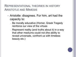 REPRESENTATIONAL THEORIES IN HISTORY
ARISTOTLE AND MIMESIS
• Aristotle: disagrees. For him, art had the
capacity to:
- Be morally educative (Homer, Greek Tragedy
reinforce our view of the virtues
- Represent reality (and truths about it) in a way
that other mediums could not (the ability to
reveal universals, confront us with timeless
beauty etc.)
 