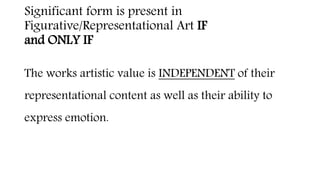 Significant form is present in
Figurative/Representational Art IF
and ONLY IF
The works artistic value is INDEPENDENT of their
representational content as well as their ability to
express emotion.
 