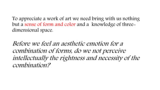 To appreciate a work of art we need bring with us nothing
but a sense of form and color and a knowledge of three-
dimensional space.
Before we feel an aesthetic emotion for a
combination of forms, do we not perceive
intellectually the rightness and necessity of the
combination?
 