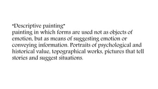 “Descriptive painting”
painting in which forms are used not as objects of
emotion, but as means of suggesting emotion or
conveying information. Portraits of psychological and
historical value, topographical works, pictures that tell
stories and suggest situations.
 
