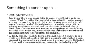 Something to ponder upon…
• Ernst Fischer (1963:7-8):
• Countless millions read books, listen to music, watch theatre, go to the
cinema. Why? To say that they seek distraction, relaxation, entertainment
is to beg the question. Why is it distracting, relaxing, entertaining to sink
oneself in someone else’s life and problems, to identify oneself with a
painting or a piece of music or with the characters in a novel, play, or
film?... And if one answers that we want to escape from an unsatisfactory
existence into a richer one, into an experience without risk, then the next
question arises: why is our existence not enough…
• Evidently, man (sic) wants to be more than just himself. He wants to be a
whole man. He is not satisfied with being a separate individual … He longs
to absorb the surrounding world and make it his own… to unite his limited
“I” in art with a communal existence; to make his individuality social.
 