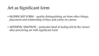 Art as Significant form
• SIGNIFICANT FORM – quality distinguishing art from other things;
placement and relationship of lines and colors on canvas
• AESTHETIC EMOTION – particular kind of feeling felt by the viewer
after perceiving art with significant form
 