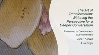 The Art of
Transformation:
Widening the
Perspective for a
Deeper Conversation
Presented to Creative Arts
Sub-committee
June 17, 2022
Lisa Singh
 