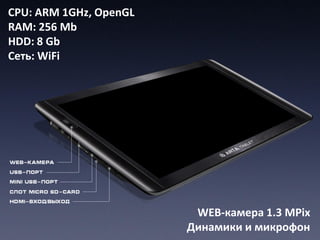 CPU: ARM 1GHz, OpenGL
RAM: 256 Mb
HDD: 8 Gb
Сеть: WiFi




                         WEB-камера 1.3 MPix
                        Динамики и микрофон
 