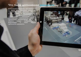 Что такое дополненная реальность 
Дополненная реальность - это совмещение 
на экране двух изначально независимых 
пространств: мира реальных объектов 
вокруг человека и виртуального мира, 
созданного на компьютере. Эта 
интерактивная технология дает 
пользователю возможность наложить 
специальные компьютерные 2D и 3D 
объекты поверх изображения с 
видеокамеры и, таким образом, 
«дополнить» реальность. 
 