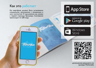 Как это работает 
На смартфоне должно быть установлено 
специальное приложение, с вложенным в 
него контентом. О приложении мы узнаем 
с первой страницы брошюры. Скачивание 
происходит по QR-коду. 
дополненная реальность на 
примере McDonalds 
 