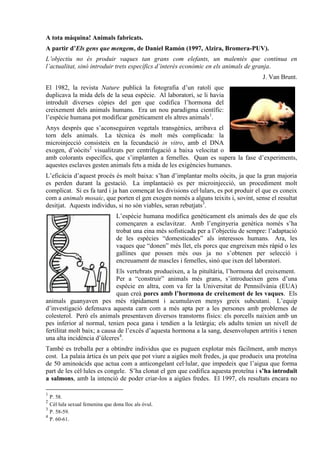 A tota màquina! Animals fabricats.
A partir d’Els gens que mengem, de Daniel Ramón (1997, Alzira, Bromera-PUV).
L’objectiu no és produir vaques tan grans com elefants, un malentès que continua en
l’actualitat, sinó introduir trets específics d’interès econòmic en els animals de granja.
                                                                                         J. Van Brunt.
El 1982, la revista Nature publicà la fotografia d’un ratolí que
duplicava la mida dels de la seua espècie. Al laboratori, se li havia
introduït diverses còpies del gen que codifica l’hormona del
creixement dels animals humans. Era un nou paradigma científic:
l’espècie humana pot modificar genèticament els altres animals1.
Anys després que s’aconseguiren vegetals transgènics, arribava el
torn dels animals. La tècnica és molt més complicada: la
microinjecció consisteix en la fecundació in vitro, amb el DNA
exogen, d’oòcits2 visualitzats per centrifugació a baixa velocitat o
amb colorants específics, que s’implanten a femelles. Quan es supera la fase d’experiments,
aquestes esclaves gesten animals fets a mida de les exigències humanes.
L’eficàcia d’aquest procés és molt baixa: s’han d’implantar molts oòcits, ja que la gran majoria
es perden durant la gestació. La implantació es per microinjecció, un procediment molt
complicat. Si es fa tard i ja han començat les divisions cel·lulars, es pot produir el que es coneix
com a animals mosaic, que porten el gen exogen només a alguns teixits i, sovint, sense el resultat
desitjat. Aquests individus, si no són viables, seran rebutjats3.
                                L’espècie humana modifica genèticament els animals des de que els
                                començaren a esclavitzar. Amb l’enginyeria genètica només s’ha
                                trobat una eina més sofisticada per a l’objectiu de sempre: l’adaptació
                                de les espècies “domesticades” als interessos humans. Ara, les
                                vaques que “donen” més llet, els porcs que engreixen més ràpid o les
                                gallines que possen més ous ja no s’obtenen per selecció i
                                encreuament de mascles i femelles, sinó que ixen del laboratori.
                             Els vertebrats produeixen, a la pituïtària, l’hormona del creixement.
                             Per a “construir” animals més grans, s’introdueixen gens d’una
                             espècie en altra, com va fer la Universitat de Pennsilvània (EUA)
                             quan creà porcs amb l’hormona de creixement de les vaques. Els
animals guanyaven pes més ràpidament i acumulaven menys greix subcutani. L’equip
d’investigació defensava aquesta carn com a més apta per a les persones amb problemes de
colesterol. Però els animals presentaven diversos transtorns físics: els porcells naixien amb un
pes inferior al normal, tenien poca gana i tendien a la letàrgia; els adults tenien un nivell de
fertilitat molt baix; a causa de l’excés d’aquesta hormona a la sang, desenvolupen artritis i tenen
una alta incidència d’úlceres4.
També es treballa per a obtindre individus que es puguen explotar més fàcilment, amb menys
cost. La palaia àrtica és un peix que pot viure a aigües molt fredes, ja que produeix una proteïna
de 50 aminoàcids que actua com a anticongelant cel·lular, que impedeix que l’aigua que forma
part de les cèl·lules es congele. S’ha clonat el gen que codifica aquesta proteïna i s’ha introduït
a salmons, amb la intenció de poder criar-los a aigües fredes. El 1997, els resultats encara no

1
  P. 58.
2
  Cèl·lula sexual femenina que dona lloc als òvul.
3
  P. 58-59.
4
  P. 60-61.
 