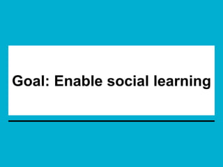Goal: Enable social learning
 