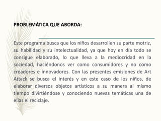 PROBLEMÁTICA QUE ABORDA:
Este programa busca que los niños desarrollen su parte motriz,
su habilidad y su intelectualidad, ya que hoy en día todo se
consigue elaborado, lo que lleva a la mediocridad en la
sociedad, haciéndonos ver como consumidores y no como
creadores e innovadores. Con las presentes emisiones de Art
Attack se busca el interés y en este caso de los niños, de
elaborar diversos objetos artísticos a su manera al mismo
tiempo divirtiéndose y conociendo nuevas temáticas una de
ellas el reciclaje.
 
