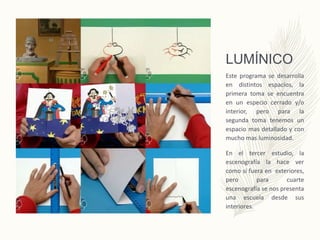 LUMÍNICO
Este programa se desarrolla
en distintos espacios, la
primera toma se encuentra
en un especio cerrado y/o
interior, pero para la
segunda toma tenemos un
espacio mas detallado y con
mucho mas luminosidad.
En el tercer estudio, la
escenografía la hace ver
como si fuera en exteriores,
pero para cuarte
escenografía se nos presenta
una escuela desde sus
interiores.
 