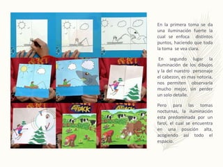 En la primera toma se da
una iluminación fuerte la
cual se enfoca distintos
puntos, haciendo que toda
la toma se vea clara.
En segundo lugar la
iluminación de los dibujos
y la del nuestro personaje
el cabezon, es mas notoria,
nos permiten observarla
mucho mejor, sin perder
un solo detalle.
Pero para las tomas
nocturnas, la iluminación
esta predominada por un
farol, el cual se encuentra
en una posición alta,
acogiendo así todo el
espacio.
 