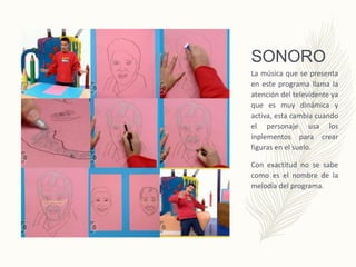 SONORO
La música que se presenta
en este programa llama la
atención del televidente ya
que es muy dinámica y
activa, esta cambia cuando
el personaje usa los
inplementos para crear
figuras en el suelo.
Con exactitud no se sabe
como es el nombre de la
melodía del programa.
 
