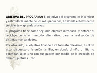 OBJETIVO DEL PROGRAMA: El objetivo del programa es incentivar
y estimular la mente de los más pequeños, en donde el televidente
se divierte y aprende a la vez.
El programa tiene como segundo objetivo introducir y enfocar el
reciclaje como un método alternativo, para la realización de
distintas manualidades.
Por otro lado, el objetivo final de este formato televisivo, es el de
estar dispuesto a la unión familiar, en donde el niño o niña no
aprendan solos sino con sus padres por medio de la creación de
dibujos, pinturas… etc.
 