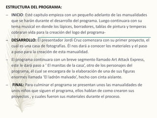 ESTRUCTURA DEL PROGRAMA:
– INICIO: Esté capitulo empieza con un pequeño adelanto de las manualidades
que se harán durante el desarrollo del programa. Luego continuara con su
tema musical en donde los lápices, borradores, tablas de pintura y temperas
cobraran vida para la creación del logo del programa-
– DESARROLLO: Él presentador Jordi Cruz comenzara con su primer proyecto, el
cual es una casa de fotografías. Él nos dará a conocer los materiales y el paso
a paso para la creación de esta manualidad.
– El programa continuara con un breve segmento llamado Art Attack Express,
este le dará paso a ‘ El manitas de la casa’, otro de los personajes del
programa, él cual se encargara de la elaboración de una de sus figuras
enormes llamada ‘El ladrón malvado’, hecho con cinta aislante.
– FINAL: Para culminar el programa se presentan unos las manualidades de
unos niños que siguen el programa, ellos hablan de como crearon sus
proyectos , y cuales fueron sus materiales durante el proceso.
 