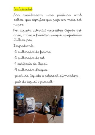 2a Activitat
Ara realitzarem una pintura amb
relleu, que significa que puja un mica del
paper.
Per aquesta activitat necessiteu l’ajuda del
pare, mare o familiar perquè us ajudin a
l’últim pas.
Ingredients:
-3 cullerades de farina.
-3 cullerades de sal.
-1 cullereta de llevat.
-9 cullerades d’aigua.
-pintura líquida o colorant alimentari.
-pots de iogurt i pinzell.
 